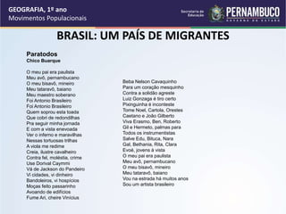 BRASIL: UM PAÍS DE MIGRANTES
Paratodos
Chico Buarque
O meu pai era paulista
Meu avô, pernambucano
O meu bisavô, mineiro
Meu tataravô, baiano
Meu maestro soberano
Foi Antonio Brasileiro
Foi Antonio Brasileiro
Quem soprou esta toada
Que cobri de redondilhas
Pra seguir minha jornada
E com a vista enevoada
Ver o inferno e maravilhas
Nessas tortuosas trilhas
A viola me redime
Creia, ilustre cavalheiro
Contra fel, moléstia, crime
Use Dorival Caymmi
Vá de Jackson do Pandeiro
Vi cidades, vi dinheiro
Bandoleiros, vi hospícios
Moças feito passarinho
Avoando de edifícios
Fume Ari, cheire Vinícius
Beba Nelson Cavaquinho
Para um coração mesquinho
Contra a solidão agreste
Luiz Gonzaga é tiro certo
Pixinguinha é inconteste
Tome Noel, Cartola, Orestes
Caetano e João Gilberto
Viva Erasmo, Ben, Roberto
Gil e Hermeto, palmas para
Todos os instrumentistas
Salve Edu, Bituca, Nara
Gal, Bethania, Rita, Clara
Evoé, jovens à vista
O meu pai era paulista
Meu avô, pernambucano
O meu bisavô, mineiro
Meu tataravô, baiano
Vou na estrada há muitos anos
Sou um artista brasileiro
GEOGRAFIA, 1º ano
Movimentos Populacionais
 