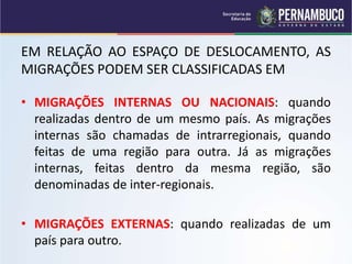 EM RELAÇÃO AO ESPAÇO DE DESLOCAMENTO, AS
MIGRAÇÕES PODEM SER CLASSIFICADAS EM
• MIGRAÇÕES INTERNAS OU NACIONAIS: quando
realizadas dentro de um mesmo país. As migrações
internas são chamadas de intrarregionais, quando
feitas de uma região para outra. Já as migrações
internas, feitas dentro da mesma região, são
denominadas de inter-regionais.
• MIGRAÇÕES EXTERNAS: quando realizadas de um
país para outro.
 
