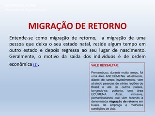 MIGRAÇÃO DE RETORNO
Entende-se como migração de retorno, a migração de uma
pessoa que deixa o seu estado natal, reside algum tempo em
outro estado e depois regressa ao seu lugar de nascimento.
Geralmente, o motivo da saída dos indivíduos é de ordem
econômica (1). VALE RESSALTAR:
Pernambuco, durante muito tempo, foi
uma área ANECÚMENA. Atualmente,
diante de tantos investimentos, vem
atraindo pessoas de várias regiões do
Brasil e até de outros países,
tornando-se, portanto, uma área
ECÚMENA. Atrai, inclusive,
pernambucanos que vêm fazendo a
denominada migração de retorno em
busca de emprego e melhores
condições de vida.
GEOGRAFIA, 1º ano
Movimentos Populacionais
 