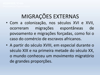 MIGRAÇÕES EXTERNAS
• Com a colonização, nos séculos XVI e XVII,
ocorreram migrações espontâneas de
povoamento e migrações forçadas, como foi o
caso do comércio de escravos africanos.
• A partir do século XVIII, em especial durante o
século XIX e na primeira metade do século XX,
o mundo conheceu um movimento migratório
de grandes proporções.
GEOGRAFIA, 1º ano
Movimentos Populacionais
 