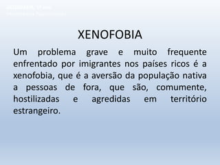 XENOFOBIA
Um problema grave e muito frequente
enfrentado por imigrantes nos países ricos é a
xenofobia, que é a aversão da população nativa
a pessoas de fora, que são, comumente,
hostilizadas e agredidas em território
estrangeiro.
GEOGRAFIA, 1º ano
Movimentos Populacionais
 