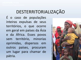 DESTERRITORIALIZAÇÃO
É o caso de populações
inteiras expulsas de seus
territórios, o que ocorre
em geral em países da Ásia
e da África. Esses povos
sem território, minorias
oprimidas, dispersos em
outros países, procuram
um lugar para chamar de
pátria.
GEOGRAFIA, 1º ano
Movimentos Populacionais
magem:
Oxfam
East
Africa
/
Creative
Commons
Attribution
2.0
Generic
 