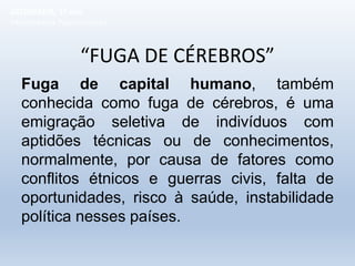 “FUGA DE CÉREBROS”
Fuga de capital humano, também
conhecida como fuga de cérebros, é uma
emigração seletiva de indivíduos com
aptidões técnicas ou de conhecimentos,
normalmente, por causa de fatores como
conflitos étnicos e guerras civis, falta de
oportunidades, risco à saúde, instabilidade
política nesses países.
GEOGRAFIA, 1º ano
Movimentos Populacionais
 