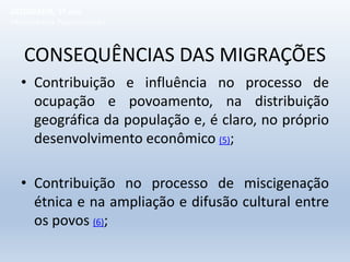 CONSEQUÊNCIAS DAS MIGRAÇÕES
• Contribuição e influência no processo de
ocupação e povoamento, na distribuição
geográfica da população e, é claro, no próprio
desenvolvimento econômico (5);
• Contribuição no processo de miscigenação
étnica e na ampliação e difusão cultural entre
os povos (6);
GEOGRAFIA, 1º ano
Movimentos Populacionais
 