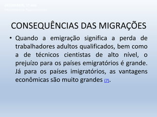 CONSEQUÊNCIAS DAS MIGRAÇÕES
• Quando a emigração significa a perda de
trabalhadores adultos qualificados, bem como
a de técnicos cientistas de alto nível, o
prejuízo para os países emigratórios é grande.
Já para os países imigratórios, as vantagens
econômicas são muito grandes (7).
GEOGRAFIA, 1º ano
Movimentos Populacionais
 
