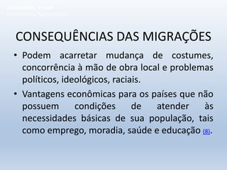 CONSEQUÊNCIAS DAS MIGRAÇÕES
• Podem acarretar mudança de costumes,
concorrência à mão de obra local e problemas
políticos, ideológicos, raciais.
• Vantagens econômicas para os países que não
possuem condições de atender às
necessidades básicas de sua população, tais
como emprego, moradia, saúde e educação (8).
GEOGRAFIA, 1º ano
Movimentos Populacionais
 