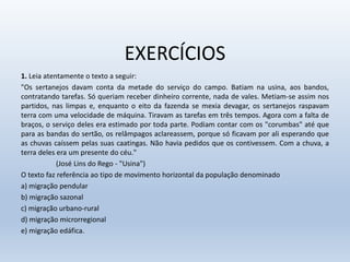 EXERCÍCIOS
1. Leia atentamente o texto a seguir:
"Os sertanejos davam conta da metade do serviço do campo. Batiam na usina, aos bandos,
contratando tarefas. Só queriam receber dinheiro corrente, nada de vales. Metiam-se assim nos
partidos, nas limpas e, enquanto o eito da fazenda se mexia devagar, os sertanejos raspavam
terra com uma velocidade de máquina. Tiravam as tarefas em três tempos. Agora com a falta de
braços, o serviço deles era estimado por toda parte. Podiam contar com os "corumbas" até que
para as bandas do sertão, os relâmpagos aclareassem, porque só ficavam por ali esperando que
as chuvas caíssem pelas suas caatingas. Não havia pedidos que os contivessem. Com a chuva, a
terra deles era um presente do céu."
(José Lins do Rego - "Usina")
O texto faz referência ao tipo de movimento horizontal da população denominado
a) migração pendular
b) migração sazonal
c) migração urbano-rural
d) migração microrregional
e) migração edáfica.
 