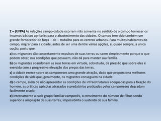 2 – (UFPA) As relações campo-cidade ocorrem não somente no sentido de o campo fornecer os
insumos básicos agrícolas para o abastecimento das cidades. O campo tem sido também um
grande fornecedor de força – de – trabalho para os centros urbanos. Para muitos habitantes do
campo, migrar para a cidade, antes de ser uma dentre várias opções, é, quase sempre, a única
opção, posto que
a) os migrantes são concretamente expulsos de suas terras ou saem simplesmente porque o que
podem obter, nas condições que possuem, não dá para manter sua família.
b) os migrantes abandonam as suas terras em virtude, sobretudo, da pressão que sobre eles é
exercida com a progressiva elevação dos preços das terras.
c) a cidade exerce sobre os camponeses uma grande atração, dado que proporciona melhores
condições de vida que, geralmente, os migrantes conseguem na cidade.
d) o campo, além de não apresentar as condições de infraestruturais adequadas para a fixação do
homem, as práticas agrícolas atrasadas e predatórias praticadas pelos camponeses degradam
facilmente o solo.
e) internamente a cada grupo familiar camponês, o crescimento do número de filhos sendo
superior a ampliação de suas terras, impossibilita o sustento de sua família.
 