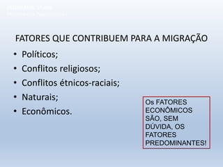 FATORES QUE CONTRIBUEM PARA A MIGRAÇÃO
• Políticos;
• Conflitos religiosos;
• Conflitos étnicos-raciais;
• Naturais;
• Econômicos.
Os FATORES
ECONÔMICOS
SÃO, SEM
DÚVIDA, OS
FATORES
PREDOMINANTES!
GEOGRAFIA, 1º ano
Movimentos Populacionais
 