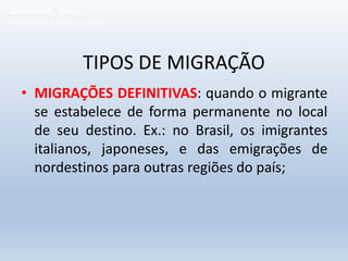 TIPOS DE MIGRAÇÃO
• MIGRAÇÕES DEFINITIVAS: quando o migrante
se estabelece de forma permanente no local
de seu destino. Ex.: no Brasil, os imigrantes
italianos, japoneses, e das emigrações de
nordestinos para outras regiões do país;
GEOGRAFIA, 1º ano
Movimentos Populacionais
 