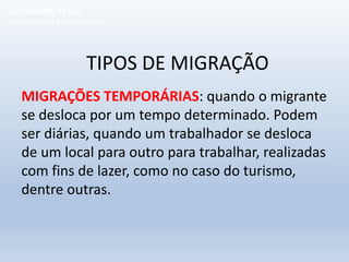 TIPOS DE MIGRAÇÃO
MIGRAÇÕES TEMPORÁRIAS: quando o migrante
se desloca por um tempo determinado. Podem
ser diárias, quando um trabalhador se desloca
de um local para outro para trabalhar, realizadas
com fins de lazer, como no caso do turismo,
dentre outras.
GEOGRAFIA, 1º ano
Movimentos Populacionais
 