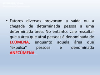 • Fatores diversos provocam a saída ou a
chegada de determinada pessoa a uma
determinada área. No entanto, vale ressaltar
que a área que atrai pessoas é denominada de
ECÚMENA, enquanto aquela área que
“expulsa” pessoas é denominada
ANECÚMENA.
GEOGRAFIA, 1º ano
Movimentos Populacionais
 