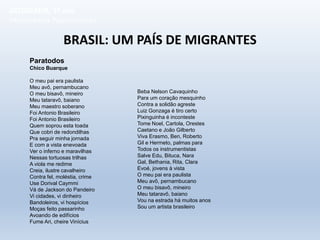 BRASIL: UM PAÍS DE MIGRANTES
Paratodos
Chico Buarque
O meu pai era paulista
Meu avô, pernambucano
O meu bisavô, mineiro
Meu tataravô, baiano
Meu maestro soberano
Foi Antonio Brasileiro
Foi Antonio Brasileiro
Quem soprou esta toada
Que cobri de redondilhas
Pra seguir minha jornada
E com a vista enevoada
Ver o inferno e maravilhas
Nessas tortuosas trilhas
A viola me redime
Creia, ilustre cavalheiro
Contra fel, moléstia, crime
Use Dorival Caymmi
Vá de Jackson do Pandeiro
Vi cidades, vi dinheiro
Bandoleiros, vi hospícios
Moças feito passarinho
Avoando de edifícios
Fume Ari, cheire Vinícius
Beba Nelson Cavaquinho
Para um coração mesquinho
Contra a solidão agreste
Luiz Gonzaga é tiro certo
Pixinguinha é inconteste
Tome Noel, Cartola, Orestes
Caetano e João Gilberto
Viva Erasmo, Ben, Roberto
Gil e Hermeto, palmas para
Todos os instrumentistas
Salve Edu, Bituca, Nara
Gal, Bethania, Rita, Clara
Evoé, jovens à vista
O meu pai era paulista
Meu avô, pernambucano
O meu bisavô, mineiro
Meu tataravô, baiano
Vou na estrada há muitos anos
Sou um artista brasileiro
GEOGRAFIA, 1º ano
Movimentos Populacionais
 