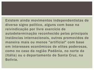Existem ainda movimentos independentistas de
diverso signo político, alguns com base na
reivindicação por livre exercício de
autodeterminação reconhecido pelas principais
instâncias internacionais, outros promovidos de
maneira mais ou menos "artificial" com base
em interesses econômicos de elites poderosas,
como no caso da região Padânia, no norte da
(Itália) ou o departamento de Santa Cruz, na
Bolívia.

 