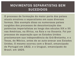 MOVIMENTOS SEPARATISTAS BEM
SUCEDIDOS
O processo de formação da maior parte dos países
atuais envolveu o separatismo em suas diversas
formas. São exemplo disso os numerosos países
surgidos dos processos de descolonização das
potências imperialistas ao longo dos séculos XIX e XX
nas Américas, na África, na Ásia e na Oceania. Foi por
processo de separação que os Estados Unidos
proclamaram sua independência da Grã -Bretanha, e o
Texas, do México, antes de se auto -anexar aos Estados
Unidos. O mesmo ocorreu com o Brasil, emancipado
de Portugal em 1822, e o Uruguai, emancipado do
Brasil, em 1825.

 