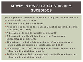 MOVIMENTOS SEPARATISTAS BEM
SUCEDIDOS
Por via pacífica, mediante referendo, atingiram recentemente a
independência, países como:
 A Finlândia, da URSS, em 1918
 As repúblicas bálticas da ex -União Soviética (Estônia, Letônia
e Lituânia, em 1991)
 A Eslovênia, da antiga Iugoslávia, em 1990
 A Eslováquia e a República Checa, que formavam a
Checoslováquia, em 1993
 Timor-Leste, da Indonésia (mediante referendo após uma
longa e violenta guerra de resistência, em 2002)
 Montenegro, em 2006, emancipado da Sérvia mediante um
referendo de autodeterminação.
 Sudão do Sul, em 2011 , emancipado do Sudão mediante um
referendo de autodeterminação.

 