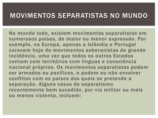 MOVIMENTOS SEPARATISTAS NO MUNDO
No mundo todo, existem movimentos separatistas em
numerosos países, de maior ou menor expressão. Por
exemplo, na Europa, apenas a Islândia e Portugal
carecem hoje de movimentos soberanistas de grande
incidência, uma vez que todos os outros Estados
contam com territórios com línguas e consciência
nacional próprias. Os movimentos separatistas podem
ser armados ou pacíficos, e podem ou não envolver
conflitos com os países dos quais se pretende a
separação. Alguns casos de separatismo
recentemente bem sucedido, por via militar ou mais
ou menos violenta, incluem:

 