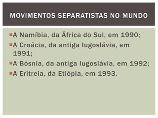 MOVIMENTOS SEPARATISTAS NO MUNDO

A Namíbia, da África do Sul, em 1990;
A Croácia, da antiga Iugoslávia, em
1991;
A Bósnia, da antiga Iugoslávia, em 1992;
A Eritreia, da Etiópia, em 1993.

 