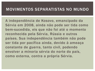 MOVIMENTOS SEPARATISTAS NO MUNDO
A independência de Kosovo, emancipado da
Sérvia em 2008, ainda não pode ser tida como
bem-sucedida, eis que não foi até o momento
reconhecida pela Sérvia, Rússia e outros
países. Sua independência também não pode
ser tida por pacífica ainda, devido à ameaça
constante de guerra, tanto civil, podendo
envolver a minoria sérvia do norte do país,
como externa, contra a própria Sérvia.

 