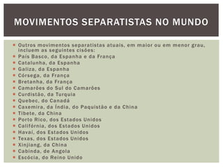 MOVIMENTOS SEPARATISTAS NO MUNDO
 Outros movimentos separatistas atuais, em maior ou em menor grau,
incluem as seguintes cisões:
 País Basco, da Espanha e da França
 Catalunha, da Espanha
 Galiza, da Espanha
 Cór sega, da França
 Bretanha, da França
 Camarões do Sul do Camarões
 Curdistão, da Turquia
 Quebec, do Canadá
 Caxemira, da Índia, do Paquistão e da China
 Tibete, da China
 Por to Rico, dos Estados Unidos
 Califórnia, dos Estados Unidos
 Havaí, dos Estados Unidos
 Texas, dos Estados Unidos
 Xinjiang, da China
 Cabinda, de Angola
 Escócia, do Reino Unido

 