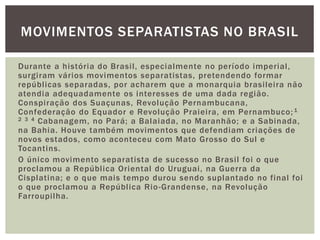 MOVIMENTOS SEPARATISTAS NO BRASIL
Durante a história do Brasil, especialmente no período imperial,
surgiram vários movimentos separatistas, pretendendo formar
repúblicas separadas, por acharem que a monarquia brasileira não
atendia adequadamente os interesses de uma dada região.
Conspiração dos Suaçunas, Revolução Pernambucana,
Confederação do Equador e Revolução Praieira, em Pernambuco; 1
2 3 4 Cabanagem, no Pará; a Balaiada, no Maranhão; e a Sabinada,
na Bahia. Houve também movimentos que defendiam criações de
novos estados, como aconteceu com Mato Grosso do Sul e
Tocantins.
O único movimento separatista de sucesso no Brasil foi o que
proclamou a República Oriental do Uruguai, na Guerra da
Cisplatina; e o que mais tempo durou sendo suplantado no final foi
o que proclamou a República Rio -Grandense, na Revolução
Farroupilha.

 