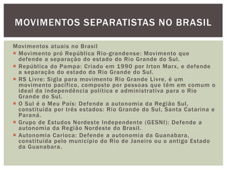 MOVIMENTOS SEPARATISTAS NO BRASIL
Movimentos atuais no Brasil
 Movimento pró República Rio -grandense: Movimento que
defende a separação do estado do Rio Grande do Sul.
 República do Pampa: Criado em 1990 por Irton Marx, e defende
a separação do estado do Rio Grande do Sul.
 RS Livre: Sigla para movimento Rio Grande Livre, é um
movimento pacífico, composto por pessoas que têm em comum o
ideal da independência política e administrativa para o Rio
Grande do Sul.
 O Sul é o Meu País: Defende a autonomia da Região Sul,
constituída por três estados: Rio Grande do Sul, Santa Catarina e
Paraná.
 Grupo de Estudos Nordeste Independente (GESNI): Defende a
autonomia da Região Nordeste do Brasil.
 Autonomia Carioca: Defende a autonomia da Guanabara,
constituída pelo município do Rio de Janeiro ou o antigo Estado
da Guanabara.

 