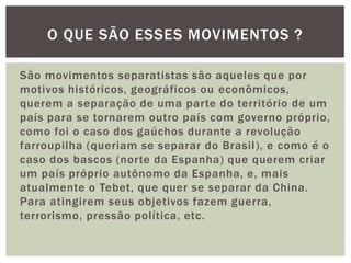 O QUE SÃO ESSES MOVIMENTOS ?
São movimentos separatistas são aqueles que por
motivos históricos, geográficos ou econômicos,
querem a separação de uma parte do território de um
país para se tornarem outro país com governo próprio,
como foi o caso dos gaúchos durante a revolução
farroupilha (queriam se separar do Brasil ), e como é o
caso dos bascos (norte da Espanha) que querem criar
um país próprio autônomo da Espanha, e, mais
atualmente o Tebet, que quer se separar da China.
Para atingirem seus objetivos fazem guerra,
terrorismo, pressão política, etc.

 