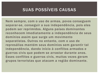 SUAS POSSÍVEIS CAUSAS
Nem sempre, com o uso de armas, povos conseguem
separar-se, conseguir a sua independência, pois eles
podem ser reprimidos. Alguns países dominantes
reconhecem imediatamente a independência de seus
domínios assim que surge um movimento
separatistas. Outros no entanto, com o uso de
represálias mantém seus domínios sem garantir tal
independência, dando início à conflitos armados e
guerras civis que podem se arrastar durante anos.
Esses conflitos e guerras civis, muitas vezes geram
grupos terroristas que atacam a região dominante.

 