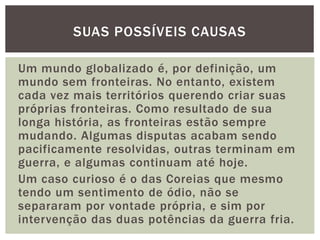 SUAS POSSÍVEIS CAUSAS
Um mundo globalizado é, por definição, um
mundo sem fronteiras. No entanto, existem
cada vez mais territórios querendo criar suas
próprias fronteiras. Como resultado de sua
longa história, as fronteiras estão sempre
mudando. Algumas disputas acabam sendo
pacificamente resolvidas, outras terminam em
guerra, e algumas continuam até hoje.
Um caso curioso é o das Coreias que mesmo
tendo um sentimento de ódio, não se
separaram por vontade própria, e sim por
intervenção das duas potências da guerra fria.

 