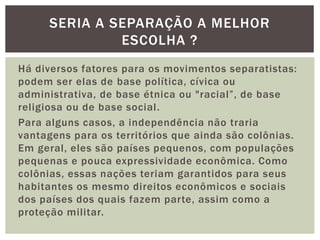 SERIA A SEPARAÇÃO A MELHOR
ESCOLHA ?
Há diversos fatores para os movimentos separatistas:
podem ser elas de base política, cívica ou
administrativa, de base étnica ou "racial”, de base
religiosa ou de base social.
Para alguns casos, a independência não traria
vantagens para os territórios que ainda são colônias.
Em geral, eles são países pequenos, com populações
pequenas e pouca expressividade econômica. Como
colônias, essas nações teriam garantidos para seus
habitantes os mesmo direitos econômicos e sociais
dos países dos quais fazem parte, assim como a
proteção militar.

 