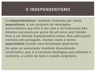 O INDEPENDENTISMO
O independentismo, também chamado por vezes
separatismo, é um conjunto de ideologias
nacionalistas que têm a ver com a reivindicação dos
direitos nacionais por parte de um povo sem Estado
face a um Estado expansionário maior. Nas aplicações
normais em português, muitas vezes o termo
separatismo recebe uma denotação pejorativa.
Se opõe ao unionismo (também denominado
unitarismo), que é a corrente ideológica que defende o
contrário, a união de todo o estado originário.

 