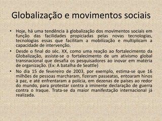 Globalização e movimentos sociais
• Hoje, há uma tendência à globalização dos movimentos sociais em
função das facilidades propiciadas pelas novas tecnologias,
tecnologias essas que facilitam a mobilização e multiplicam a
capacidade de intervenção.
• Desde o final do séc. XX, como uma reação ao fortalecimento da
Globalização, assiste-se o fortalecimento de um ativismo global
transnacional que desafia os pesquisadores ao inovar em matéria
de organização. (Ex: A batalha de Seattle)
• No dia 15 de fevereiro de 2003, por exemplo, estima-se que 16
milhões de pessoas marcharam, fizeram passeatas, entoaram hinos
à paz, e até enfrentaram a polícia, em dezenas de países ao redor
do mundo, para protestar contra a iminente declaração de guerra
contra o Iraque. Trata-se da maior manifestação internacional já
realizada.
 