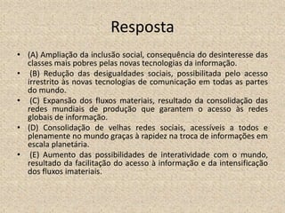 Resposta
• (A) Ampliação da inclusão social, consequência do desinteresse das
classes mais pobres pelas novas tecnologias da informação.
• (B) Redução das desigualdades sociais, possibilitada pelo acesso
irrestrito às novas tecnologias de comunicação em todas as partes
do mundo.
• (C) Expansão dos fluxos materiais, resultado da consolidação das
redes mundiais de produção que garantem o acesso às redes
globais de informação.
• (D) Consolidação de velhas redes sociais, acessíveis a todos e
plenamente no mundo graças à rapidez na troca de informações em
escala planetária.
• (E) Aumento das possibilidades de interatividade com o mundo,
resultado da facilitação do acesso à informação e da intensificação
dos fluxos imateriais.
 
