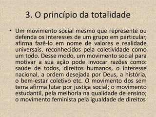 3. O princípio da totalidade
• Um movimento social mesmo que represente ou
defenda os interesses de um grupo em particular,
afirma fazê-lo em nome de valores e realidade
universais, reconhecidos pela coletividade como
um todo. Desse modo, um movimento social para
motivar a sua ação pode invocar razões como:
saúde de todos, direitos humanos, o interesse
nacional, a ordem desejada por Deus, a história,
o bem-estar coletivo etc. O movimento dos sem
terra afirma lutar por justiça social; o movimento
estudantil, pela melhoria na qualidade de ensino;
o movimento feminista pela igualdade de direitos
 