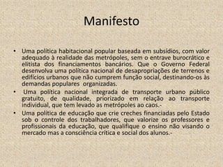 Manifesto
• Uma política habitacional popular baseada em subsídios, com valor
adequado à realidade das metrópoles, sem o entrave burocrático e
elitista dos financiamentos bancários. Que o Governo Federal
desenvolva uma política nacional de desapropriações de terrenos e
edifícios urbanos que não cumprem função social, destinando-os às
demandas populares organizadas.
• Uma política nacional integrada de transporte urbano público
gratuito, de qualidade, priorizado em relação ao transporte
individual, que tem levado as metrópoles ao caos.-
• Uma política de educação que crie creches financiadas pelo Estado
sob o controle dos trabalhadores, que valorize os professores e
profissionais da educação, que qualifique o ensino não visando o
mercado mas a consciência crítica e social dos alunos.-
 