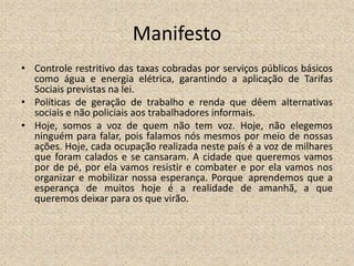 Manifesto
• Controle restritivo das taxas cobradas por serviços públicos básicos
como água e energia elétrica, garantindo a aplicação de Tarifas
Sociais previstas na lei.
• Políticas de geração de trabalho e renda que dêem alternativas
sociais e não policiais aos trabalhadores informais.
• Hoje, somos a voz de quem não tem voz. Hoje, não elegemos
ninguém para falar, pois falamos nós mesmos por meio de nossas
ações. Hoje, cada ocupação realizada neste país é a voz de milhares
que foram calados e se cansaram. A cidade que queremos vamos
por de pé, por ela vamos resistir e combater e por ela vamos nos
organizar e mobilizar nossa esperança. Porque aprendemos que a
esperança de muitos hoje é a realidade de amanhã, a que
queremos deixar para os que virão.
 