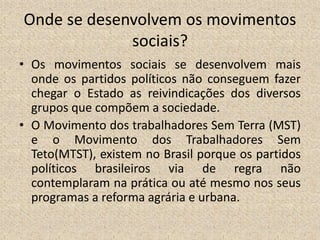 Onde se desenvolvem os movimentos
sociais?
• Os movimentos sociais se desenvolvem mais
onde os partidos políticos não conseguem fazer
chegar o Estado as reivindicações dos diversos
grupos que compõem a sociedade.
• O Movimento dos trabalhadores Sem Terra (MST)
e o Movimento dos Trabalhadores Sem
Teto(MTST), existem no Brasil porque os partidos
políticos brasileiros via de regra não
contemplaram na prática ou até mesmo nos seus
programas a reforma agrária e urbana.
 