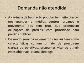 Demanda não atendida
• A carência de habitação popular tem feito crescer
nos grandes e médios centros urbanos o
movimento dos sem teto, que promovem
ocupações de prédios, com prioridade para
prédios públicos.
• De modo geral os movimentos sociais tem como
características comum o fato de possuírem
clareza de objetivos, programas visando atingir
estes objetivos e uma ideologia
 