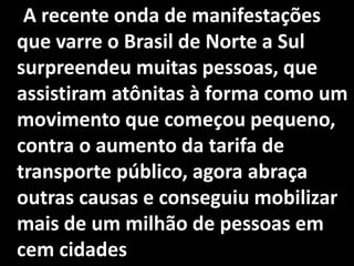 A recente onda de manifestações
que varre o Brasil de Norte a Sul
surpreendeu muitas pessoas, que
assistiram atônitas à forma como um
movimento que começou pequeno,
contra o aumento da tarifa de
transporte público, agora abraça
outras causas e conseguiu mobilizar
mais de um milhão de pessoas em
cem cidades
 