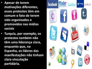 • Apesar de terem
motivações diferentes,
esses protestos têm em
comum o fato de terem
sido organizados e
promovidos nas mídias
sociais
• Turquia, por exemplo, os
protestos também não
têm uma liderança clara,
enquanto que, na
Espanha, os líderes das
manifestações não tinham
clara vinculação
partidária.
 