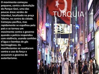 O movimento começou
pequeno, contra a demolição
do Parque Gezi, uma das
poucas áreas verdes de
Istambul, localizado na praça
Taksim, no centro da cidade.
Começou pacífico, mas
rapidamente se espalhou pelo
país e se tornou um
movimento contra o governo
quando a polícia respondeu
com violência, usando canhões
d'água e bombas de gás
lacrimogêneo. Os
manifestantes se revoltaram
contra o uso da força e
acusaram o governo de
autoritarismo.
TURQUIA
 