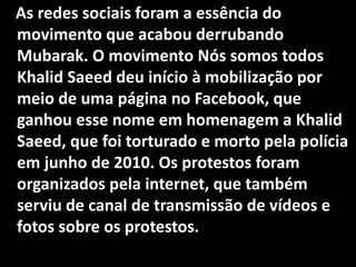 As redes sociais foram a essência do
movimento que acabou derrubando
Mubarak. O movimento Nós somos todos
Khalid Saeed deu início à mobilização por
meio de uma página no Facebook, que
ganhou esse nome em homenagem a Khalid
Saeed, que foi torturado e morto pela polícia
em junho de 2010. Os protestos foram
organizados pela internet, que também
serviu de canal de transmissão de vídeos e
fotos sobre os protestos.
 