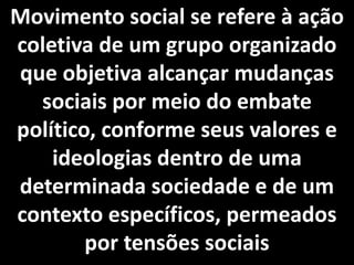 Movimento social se refere à ação
coletiva de um grupo organizado
que objetiva alcançar mudanças
sociais por meio do embate
político, conforme seus valores e
ideologias dentro de uma
determinada sociedade e de um
contexto específicos, permeados
por tensões sociais
 