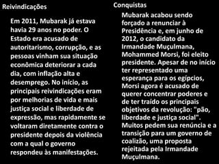 Reivindicações
Em 2011, Mubarak já estava
havia 29 anos no poder. O
Estado era acusado de
autoritarismo, corrupção, e as
pessoas vinham sua situação
econômica deteriorar a cada
dia, com inflação alta e
desemprego. No início, as
principais reivindicações eram
por melhorias de vida e mais
justiça social e liberdade de
expressão, mas rapidamente se
voltaram diretamente contra o
presidente depois da violência
com a qual o governo
respondeu às manifestações.
Conquistas
Mubarak acabou sendo
forçado a renunciar à
Presidência e, em junho de
2012, o candidato da
Irmandade Muçulmana,
Mohammed Morsi, foi eleito
presidente. Apesar de no início
ter representado uma
esperança para os egípcios,
Morsi agora é acusado de
querer concentrar poderes e
de ter traído os principais
objetivos da revolução: "pão,
liberdade e justiça social".
Muitos pedem sua renúncia e a
transição para um governo de
coalizão, uma proposta
rejeitada pela Irmandade
Muçulmana.
 