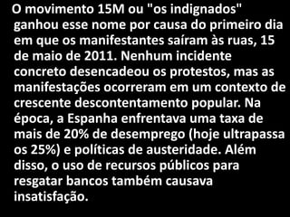 O movimento 15M ou "os indignados"
ganhou esse nome por causa do primeiro dia
em que os manifestantes saíram às ruas, 15
de maio de 2011. Nenhum incidente
concreto desencadeou os protestos, mas as
manifestações ocorreram em um contexto de
crescente descontentamento popular. Na
época, a Espanha enfrentava uma taxa de
mais de 20% de desemprego (hoje ultrapassa
os 25%) e políticas de austeridade. Além
disso, o uso de recursos públicos para
resgatar bancos também causava
insatisfação.
 