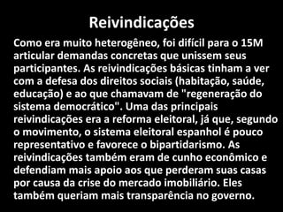 Reivindicações
Como era muito heterogêneo, foi difícil para o 15M
articular demandas concretas que unissem seus
participantes. As reivindicações básicas tinham a ver
com a defesa dos direitos sociais (habitação, saúde,
educação) e ao que chamavam de "regeneração do
sistema democrático". Uma das principais
reivindicações era a reforma eleitoral, já que, segundo
o movimento, o sistema eleitoral espanhol é pouco
representativo e favorece o bipartidarismo. As
reivindicações também eram de cunho econômico e
defendiam mais apoio aos que perderam suas casas
por causa da crise do mercado imobiliário. Eles
também queriam mais transparência no governo.
 