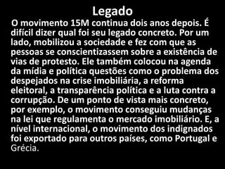 Legado
O movimento 15M continua dois anos depois. É
difícil dizer qual foi seu legado concreto. Por um
lado, mobilizou a sociedade e fez com que as
pessoas se conscientizassem sobre a existência de
vias de protesto. Ele também colocou na agenda
da mídia e política questões como o problema dos
despejados na crise imobiliária, a reforma
eleitoral, a transparência política e a luta contra a
corrupção. De um ponto de vista mais concreto,
por exemplo, o movimento conseguiu mudanças
na lei que regulamenta o mercado imobiliário. E, a
nível internacional, o movimento dos indignados
foi exportado para outros países, como Portugal e
Grécia.
 
