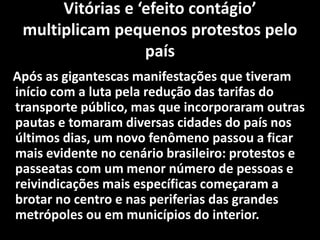 Vitórias e ‘efeito contágio’
multiplicam pequenos protestos pelo
país
Após as gigantescas manifestações que tiveram
início com a luta pela redução das tarifas do
transporte público, mas que incorporaram outras
pautas e tomaram diversas cidades do país nos
últimos dias, um novo fenômeno passou a ficar
mais evidente no cenário brasileiro: protestos e
passeatas com um menor número de pessoas e
reivindicações mais específicas começaram a
brotar no centro e nas periferias das grandes
metrópoles ou em municípios do interior.
 