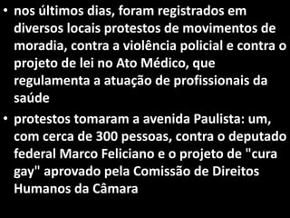 • nos últimos dias, foram registrados em
diversos locais protestos de movimentos de
moradia, contra a violência policial e contra o
projeto de lei no Ato Médico, que
regulamenta a atuação de profissionais da
saúde
• protestos tomaram a avenida Paulista: um,
com cerca de 300 pessoas, contra o deputado
federal Marco Feliciano e o projeto de "cura
gay" aprovado pela Comissão de Direitos
Humanos da Câmara
 