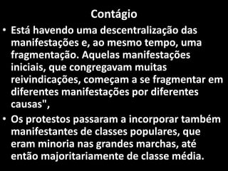 Contágio
• Está havendo uma descentralização das
manifestações e, ao mesmo tempo, uma
fragmentação. Aquelas manifestações
iniciais, que congregavam muitas
reivindicações, começam a se fragmentar em
diferentes manifestações por diferentes
causas",
• Os protestos passaram a incorporar também
manifestantes de classes populares, que
eram minoria nas grandes marchas, até
então majoritariamente de classe média.
 
